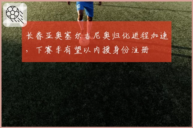 长春亚奥塞尔吉尼奥归化进程加速,下赛季有望以内援身份注册
