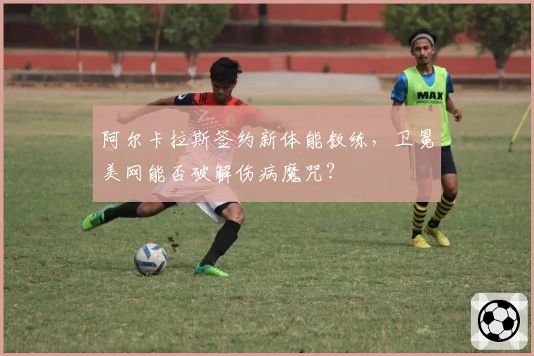 阿尔卡拉斯签约新体能教练，卫冕美网能否破解伤病魔咒？