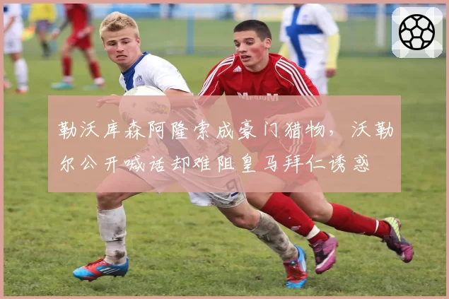 勒沃库森阿隆索成豪门猎物，沃勒尔公开喊话却难阻皇马拜仁诱惑