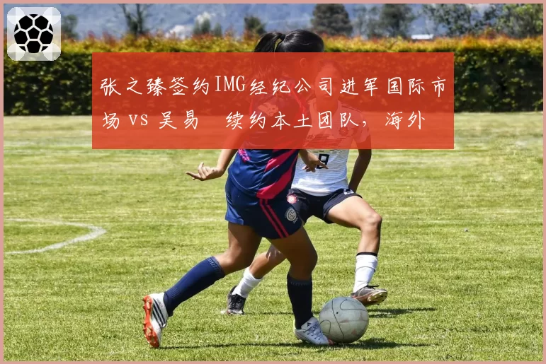 张之臻签约IMG经纪公司进军国际市场 vs 吴易昺续约本土团队，海外资源争夺战