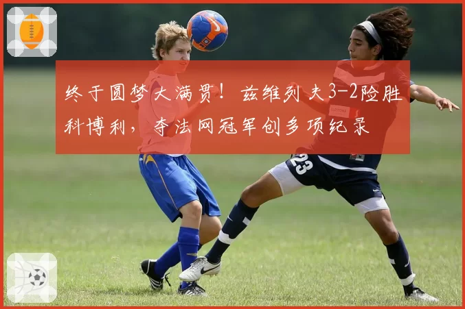 终于圆梦大满贯！兹维列夫3-2险胜科博利，夺法网冠军创多项纪录