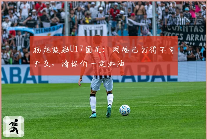 杨旭鼓励U17国足:网络已打得不可开交,请你们一定加油