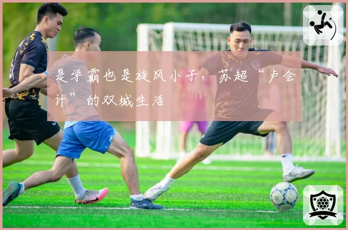 是学霸也是旋风小子,苏超“卢会计”的双城生活