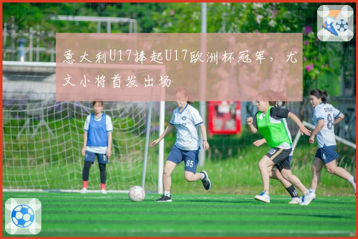 意大利U17捧起U17欧洲杯冠军,尤文小将首发出场