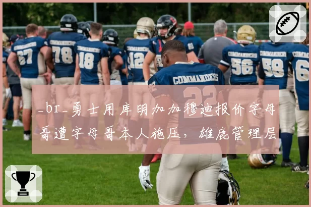 _br_勇士用库明加加穆迪报价字母哥遭字母哥本人施压,雄鹿管理层面临两难抉择