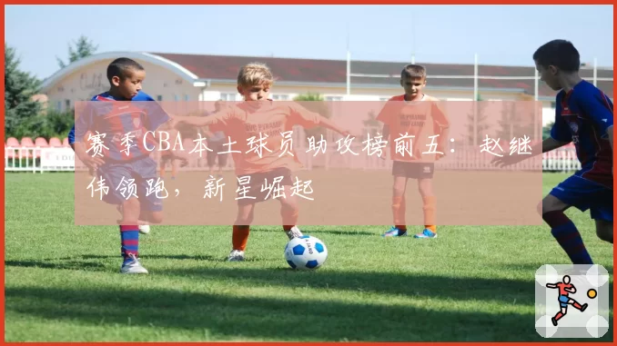 赛季CBA本土球员助攻榜前五：赵继伟领跑，新星崛起