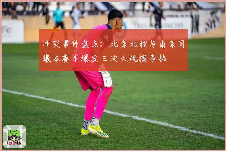 冲突事件盘点:北京北控与南京同曦本赛季爆发三次大规模争执