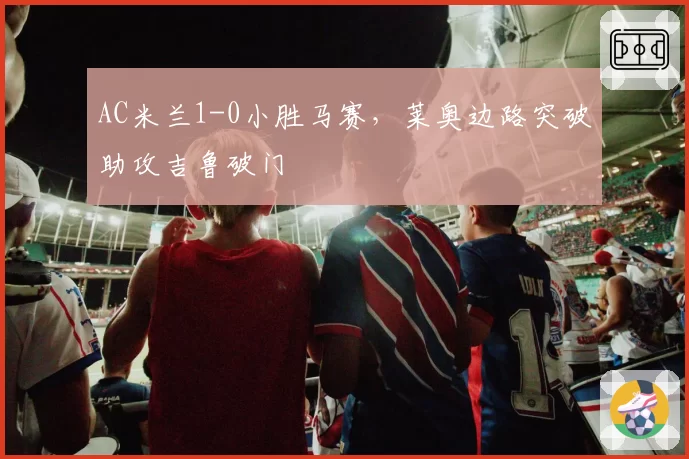 AC米兰1-0小胜马赛,莱奥边路突破助攻吉鲁破门