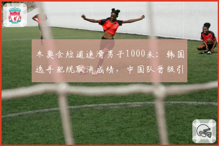 冬奥会短道速滑男子1000米：韩国选手犯规取消成绩，中国队晋级引韩媒炮轰