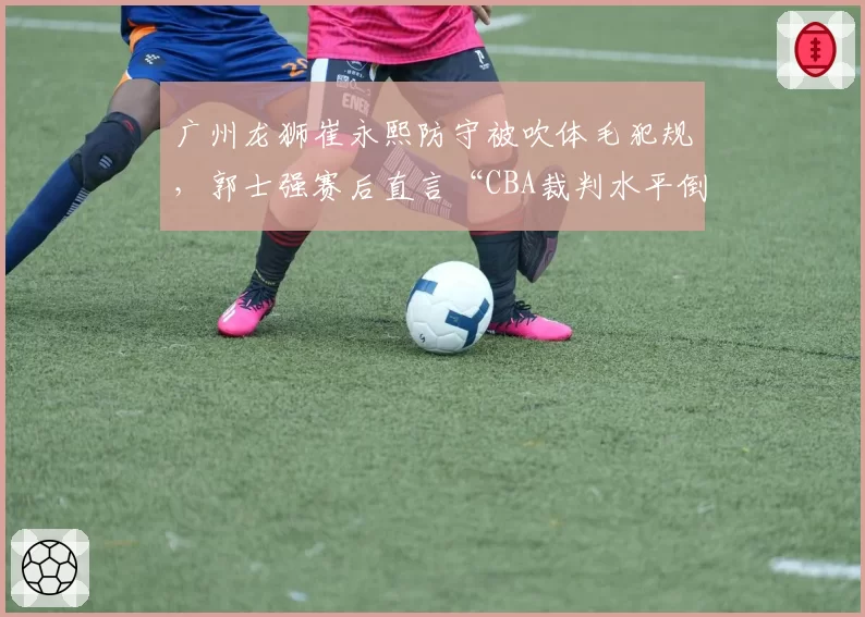 广州龙狮崔永熙防守被吹体毛犯规，郭士强赛后直言“CBA裁判水平倒退”