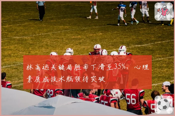林高远关键局胜率下滑至35%，心理素质成技术瓶颈待突破