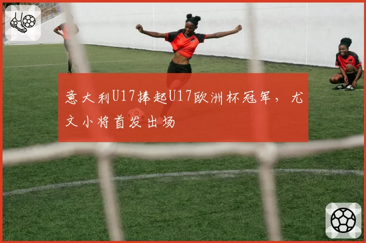 意大利U17捧起U17欧洲杯冠军,尤文小将首发出场