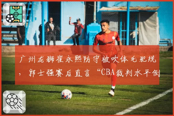 广州龙狮崔永熙防守被吹体毛犯规，郭士强赛后直言“CBA裁判水平倒退”