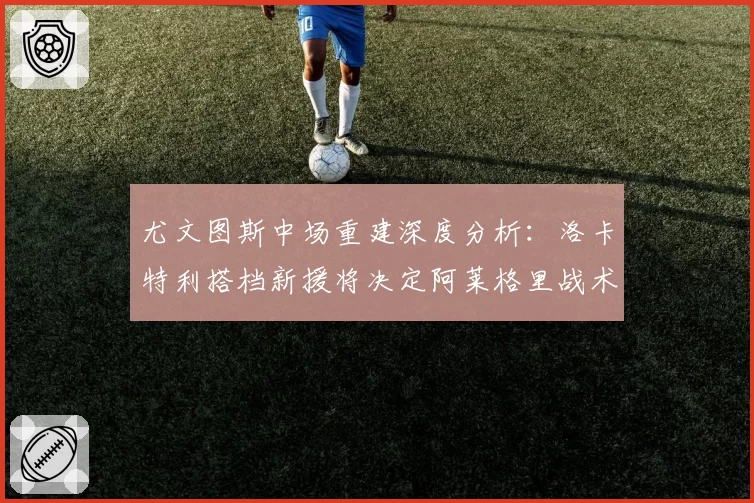 尤文图斯中场重建深度分析：洛卡特利搭档新援将决定阿莱格里战术成败