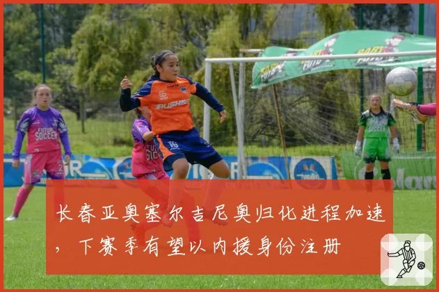 长春亚奥塞尔吉尼奥归化进程加速,下赛季有望以内援身份注册