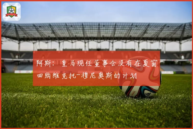 阿斯：皇马现任董事会没有在夏窗回购维克托-穆尼奥斯的计划