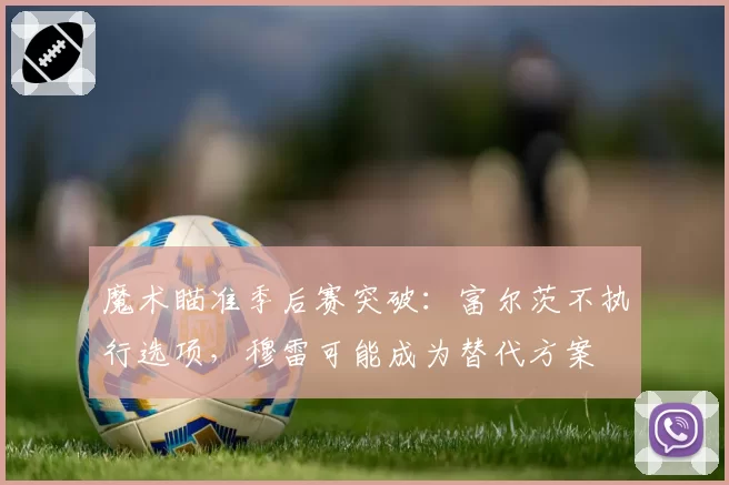 魔术瞄准季后赛突破：富尔茨不执行选项，穆雷可能成为替代方案
