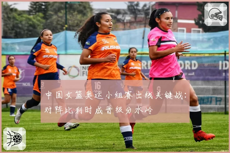 中国女篮奥运小组赛出线关键战：对阵比利时成晋级分水岭