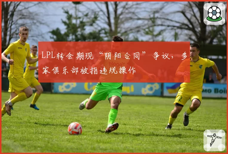 LPL转会期现“阴阳合同”争议，多家俱乐部被指违规操作
