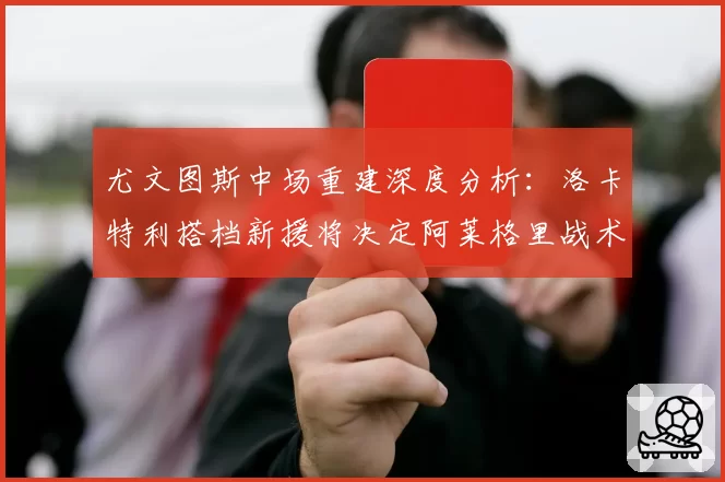 尤文图斯中场重建深度分析：洛卡特利搭档新援将决定阿莱格里战术成败