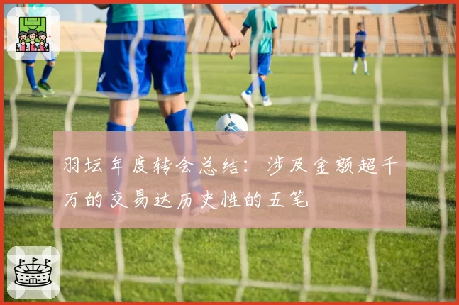 羽坛年度转会总结：涉及金额超千万的交易达历史性的五笔