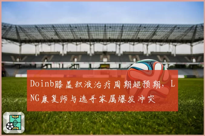 Doinb膝盖积液治疗周期超预期，LNG康复师与选手家属爆发冲突
