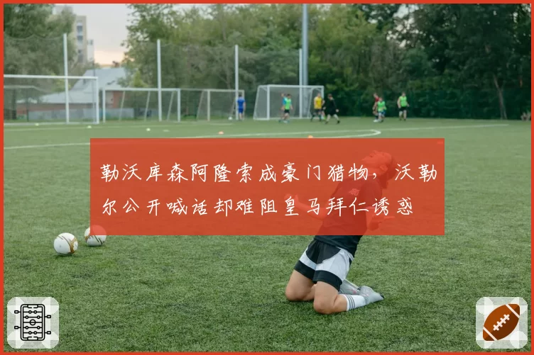 勒沃库森阿隆索成豪门猎物，沃勒尔公开喊话却难阻皇马拜仁诱惑