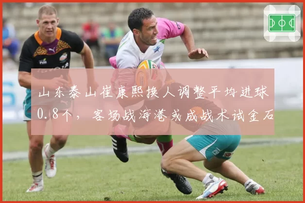 山东泰山崔康熙换人调整平均进球0.8个,客场战海港或成战术试金石