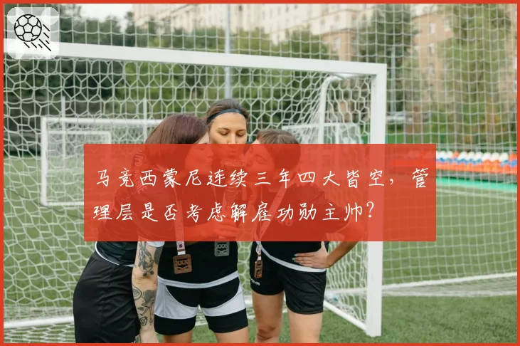 马竞西蒙尼连续三年四大皆空，管理层是否考虑解雇功勋主帅？