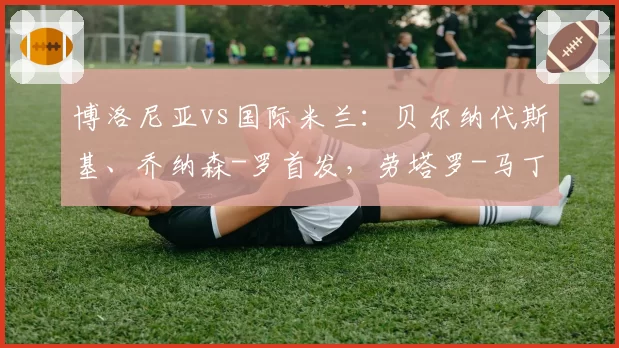博洛尼亚vs国际米兰：贝尔纳代斯基、乔纳森-罗首发，劳塔罗-马丁内斯、巴雷拉出战