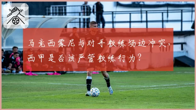马竞西蒙尼与对手教练场边冲突，西甲是否该严管教练行为？