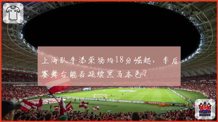 上海队李添荣场均18分崛起,季后赛舞台能否延续黑马本色?