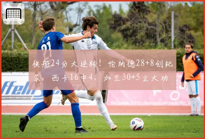 快船24分大逆转！伦纳德28+8创纪录，西卡16中4，加兰30+5立大功