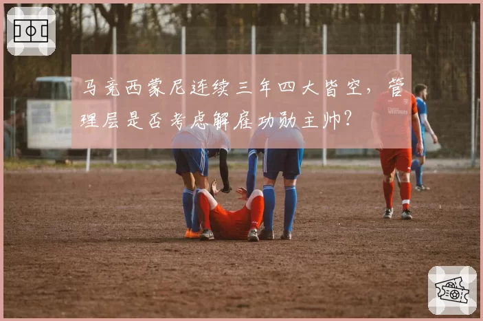 马竞西蒙尼连续三年四大皆空，管理层是否考虑解雇功勋主帅？