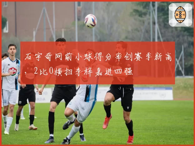 石宇奇网前小球得分率创赛季新高，2比0横扫李梓嘉进四强