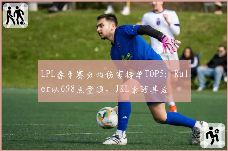 LPL春季赛分均伤害榜单TOP5：Ruler以698点登顶，JKL紧随其后