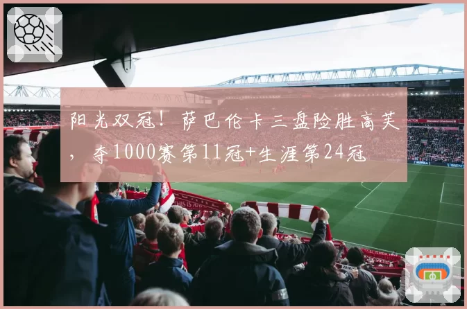 阳光双冠！萨巴伦卡三盘险胜高芙，夺1000赛第11冠+生涯第24冠
