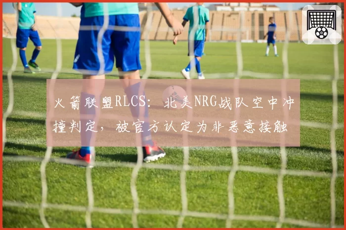 火箭联盟RLCS：北美NRG战队空中冲撞判定，被官方认定为非恶意接触维持原判