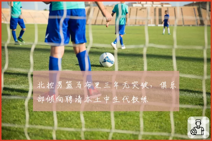 北控男篮马布里三年无突破，俱乐部倾向聘请本土中生代教练