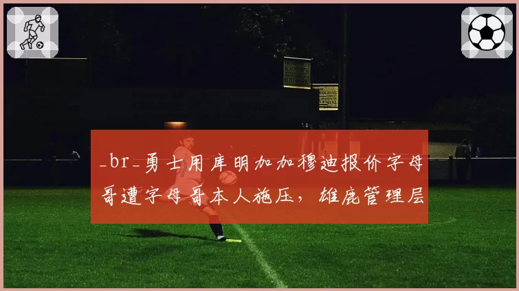 _br_勇士用库明加加穆迪报价字母哥遭字母哥本人施压,雄鹿管理层面临两难抉择