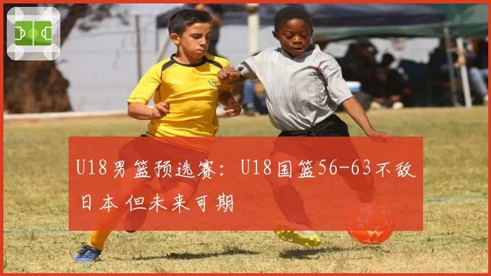 U18男篮预选赛:U18国篮56-63不敌日本 但未来可期