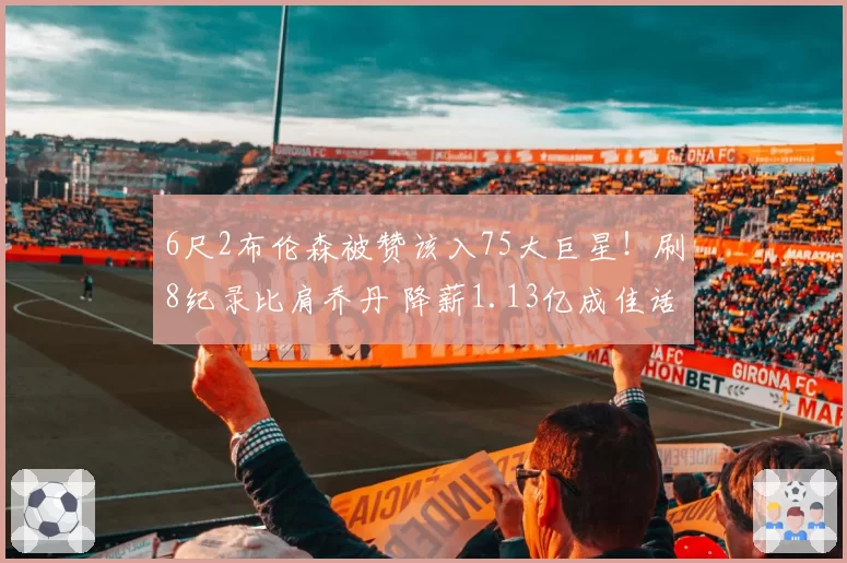 6尺2布伦森被赞该入75大巨星!刷8纪录比肩乔丹 降薪1.13亿成佳话