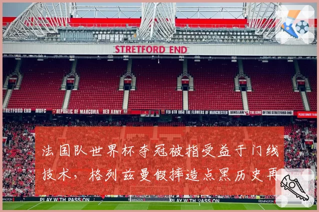 法国队世界杯夺冠被指受益于门线技术，格列兹曼假摔造点黑历史再被挖出