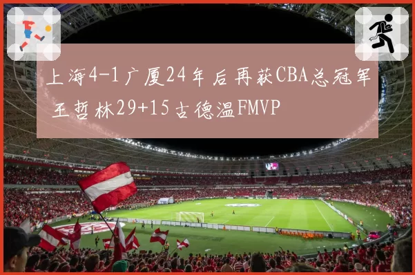 上海4-1广厦24年后再获CBA总冠军 王哲林29+15古德温FMVP