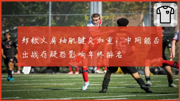 郑钦文肩袖肌腱炎加重，中网能否出战存疑恐影响年终排名