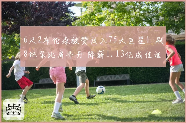 6尺2布伦森被赞该入75大巨星!刷8纪录比肩乔丹 降薪1.13亿成佳话