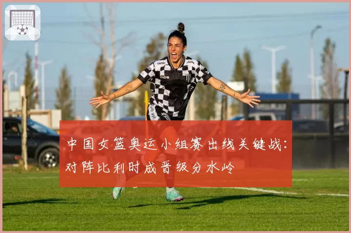 中国女篮奥运小组赛出线关键战：对阵比利时成晋级分水岭
