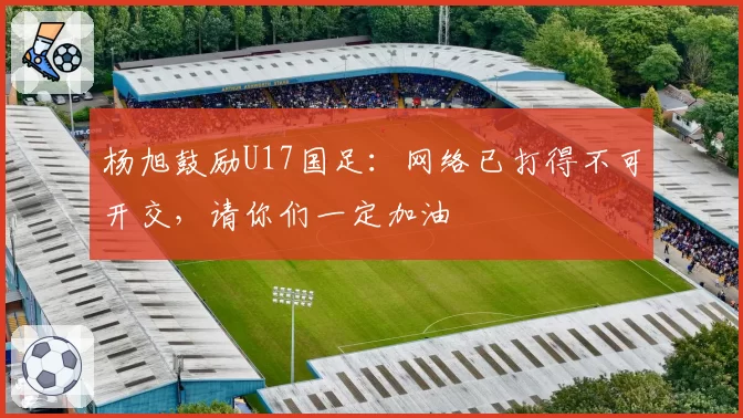 杨旭鼓励U17国足:网络已打得不可开交,请你们一定加油