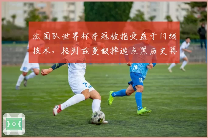 法国队世界杯夺冠被指受益于门线技术，格列兹曼假摔造点黑历史再被挖出
