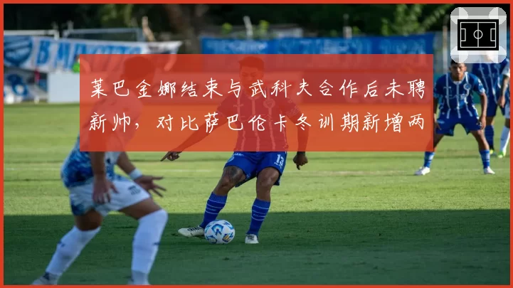 莱巴金娜结束与武科夫合作后未聘新帅,对比萨巴伦卡冬训期新增两名战术分析师